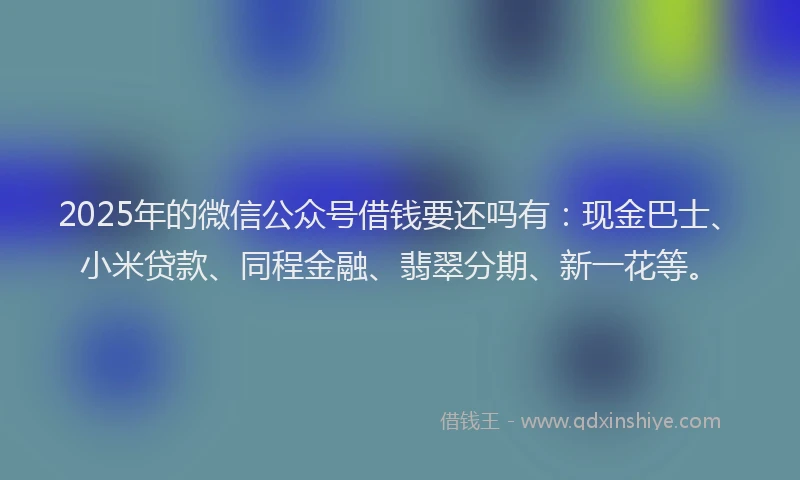 2025年的微信公众号借钱要还吗有：现金巴士、小米贷款、同程金融、翡翠分期、新一花等。
