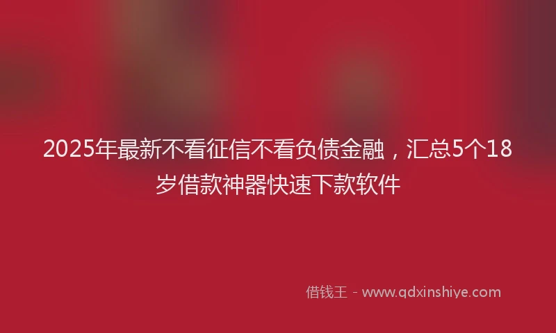 2025年最新不看征信不看负债金融，汇总5个18岁借款神器快速下款软件