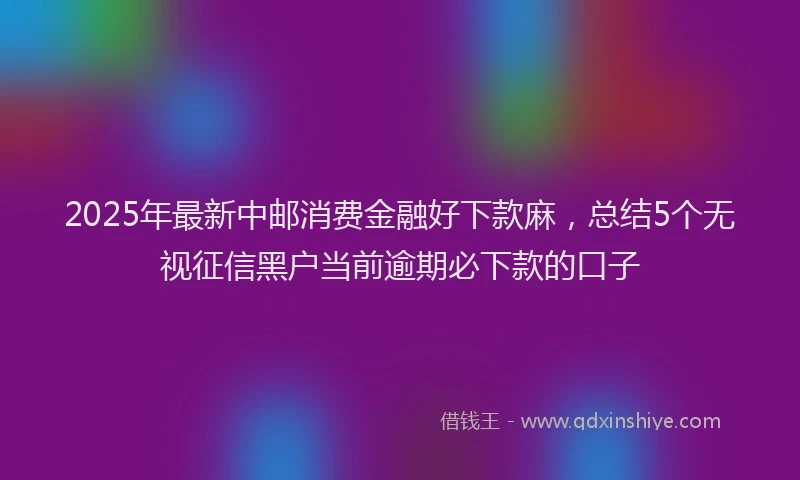 2025年最新中邮消费金融好下款麻，总结5个无视征信黑户当前逾期必下款的口子