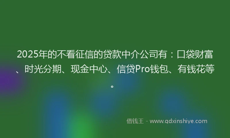 2025年的不看征信的贷款中介公司有：口袋财富、时光分期、现金中心、信贷Pro钱包、有钱花等。