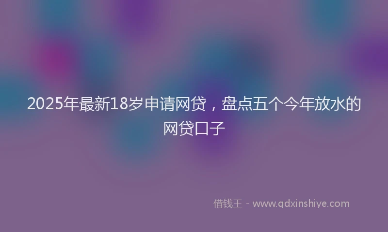 2025年最新18岁申请网贷，盘点五个今年放水的网贷口子