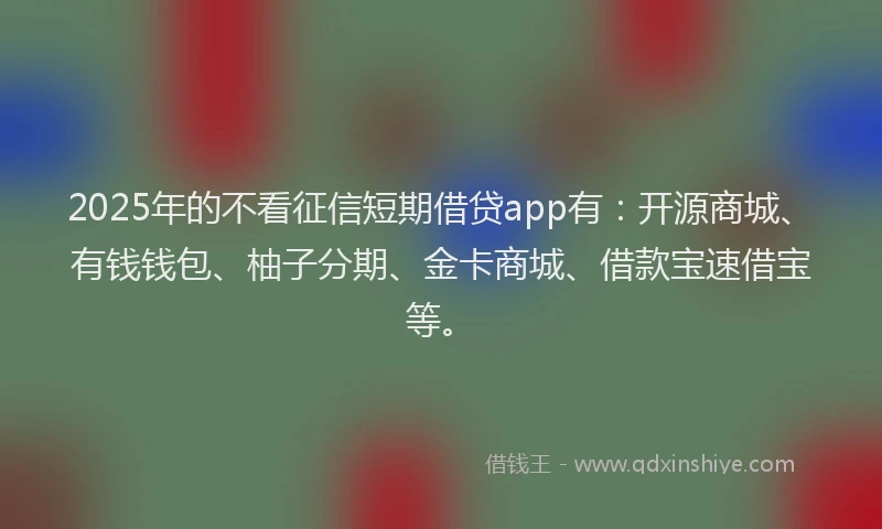 2025年的不看征信短期借贷app有：开源商城、有钱钱包、柚子分期、金卡商城、借款宝速借宝等。