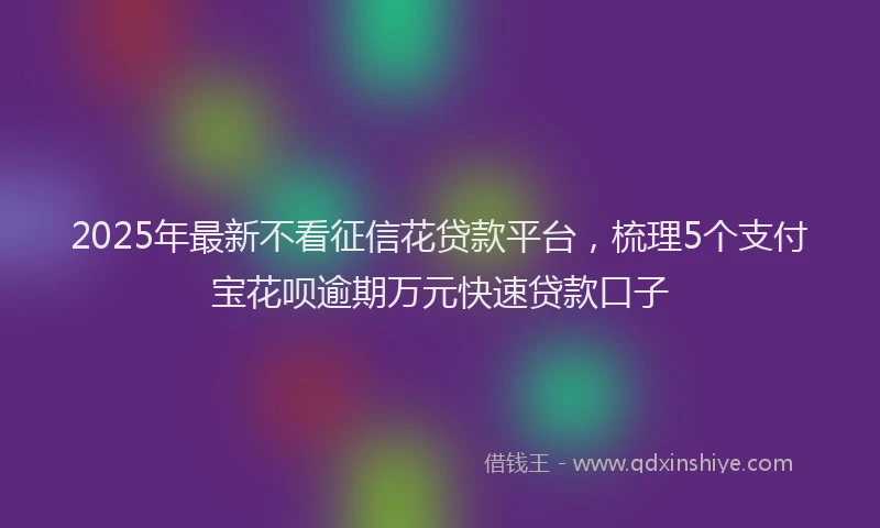 2025年最新不看征信花贷款平台，梳理5个支付宝花呗逾期万元快速贷款口子