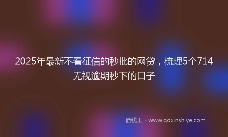2025年最新不看征信的秒批的网贷，梳理5个714无视逾期秒下的口子