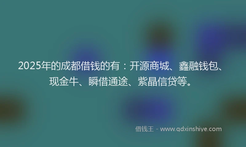 2025年的成都借钱的有：开源商城、鑫融钱包、现金牛、瞬借通途、紫晶信贷等。