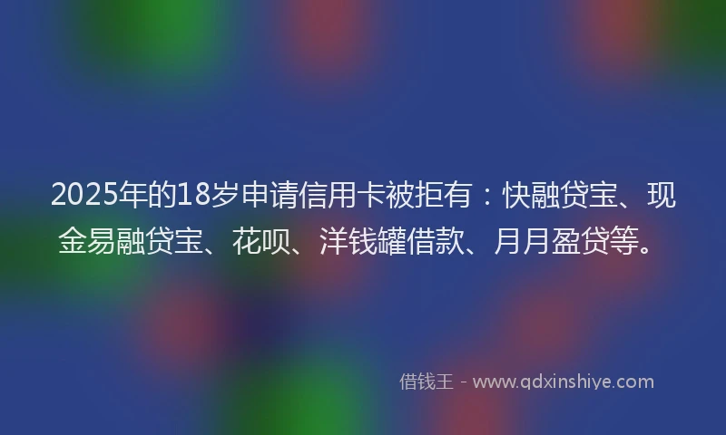 2025年的18岁申请信用卡被拒有：快融贷宝、现金易融贷宝、花呗、洋钱罐借款、月月盈贷等。