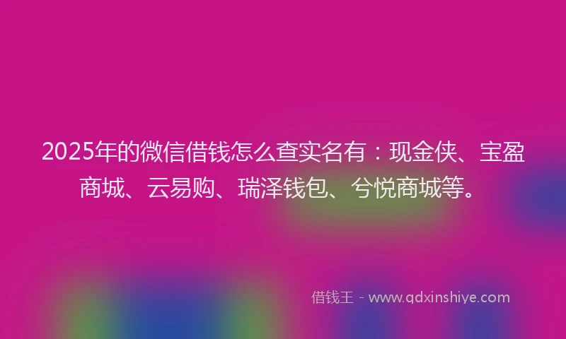 2025年的微信借钱怎么查实名有：现金侠、宝盈商城、云易购、瑞泽钱包、兮悦商城等。