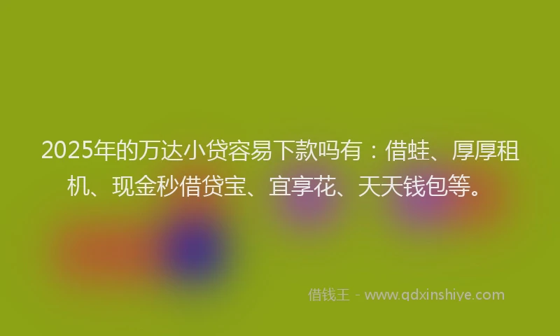 2025年的万达小贷容易下款吗有：借蛙、厚厚租机、现金秒借贷宝、宜享花、天天钱包等。
