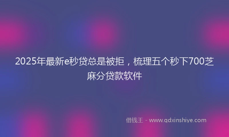 2025年最新e秒贷总是被拒，梳理五个秒下700芝麻分贷款软件