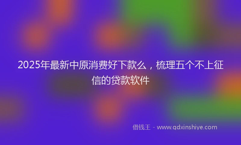 2025年最新中原消费好下款么，梳理五个不上征信的贷款软件