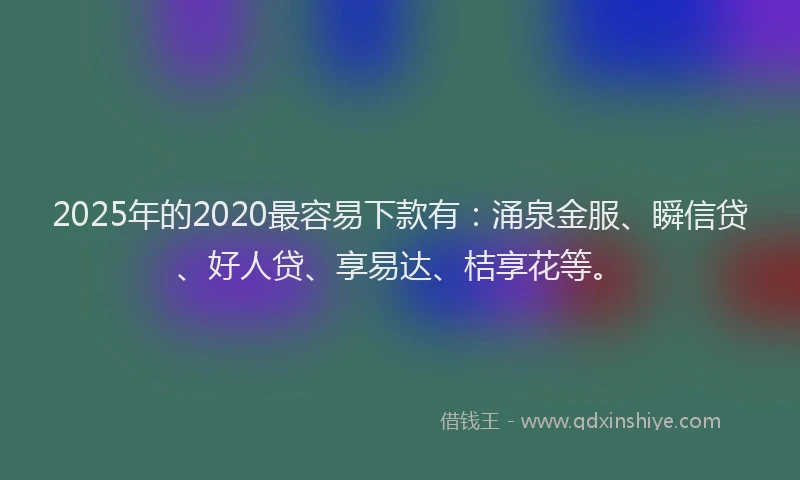 2025年的2020最容易下款有：涌泉金服、瞬信贷、好人贷、享易达、桔享花等。