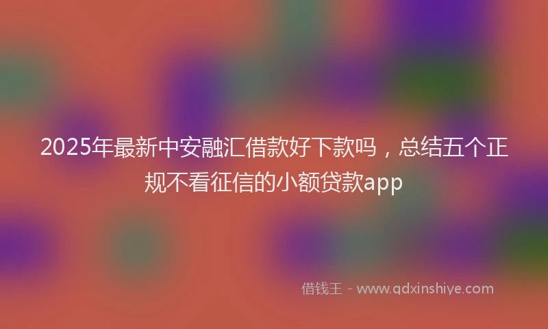 2025年最新中安融汇借款好下款吗，总结五个正规不看征信的小额贷款app