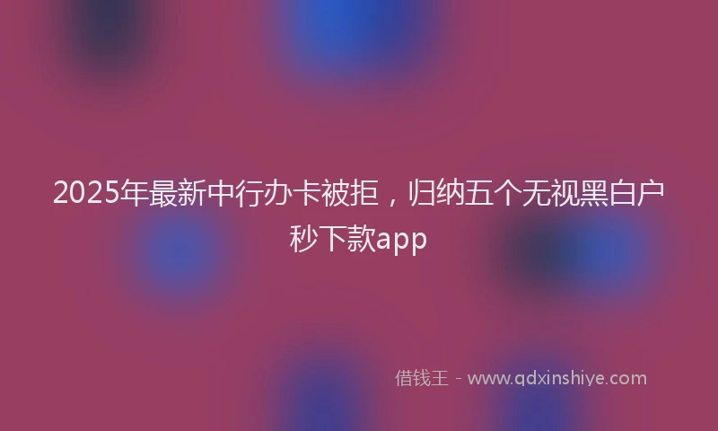 2025年最新中行办卡被拒，归纳五个无视黑白户秒下款app