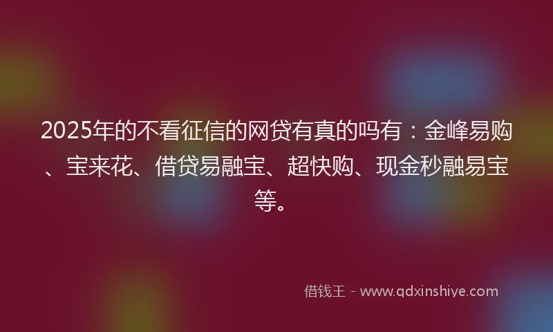 2025年的不看征信的网贷有真的吗有：金峰易购、宝来花、借贷易融宝、超快购、现金秒融易宝等。