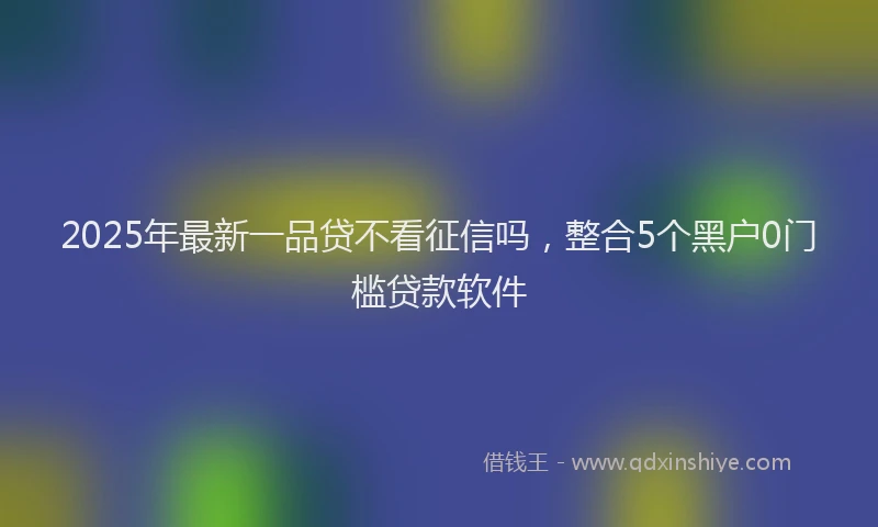 2025年最新一品贷不看征信吗，整合5个黑户0门槛贷款软件