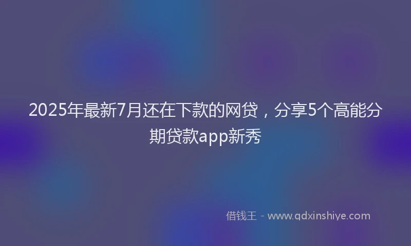 2025年最新7月还在下款的网贷，分享5个高能分期贷款app新秀