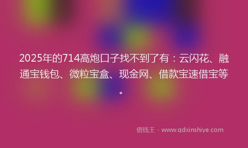 2025年的714高炮口子找不到了有：云闪花、融通宝钱包、微粒宝盒、现金网、借款宝速借宝等。