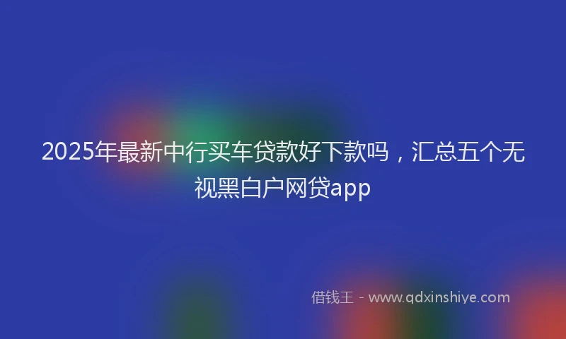2025年最新中行买车贷款好下款吗，汇总五个无视黑白户网贷app