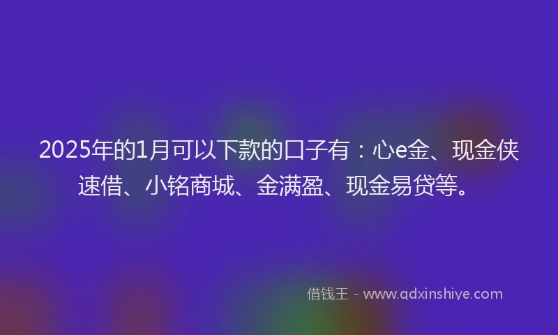 2025年的1月可以下款的口子有：心e金、现金侠速借、小铭商城、金满盈、现金易贷等。
