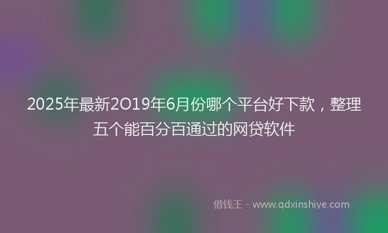 2025年最新2O19年6月份哪个平台好下款，整理五个能百分百通过的网贷软件