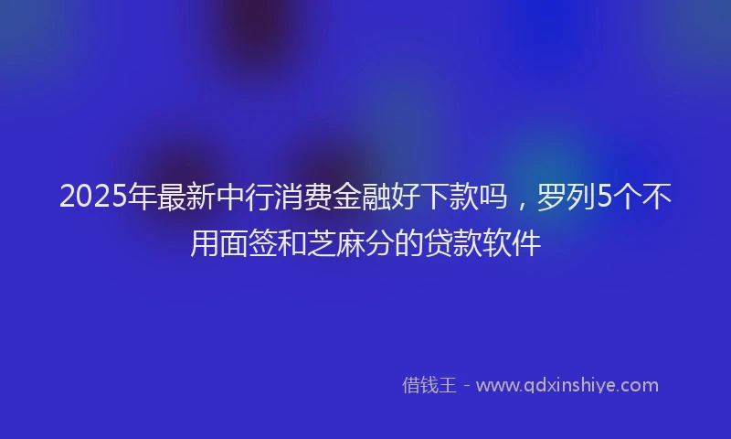 2025年最新中行消费金融好下款吗，罗列5个不用面签和芝麻分的贷款软件