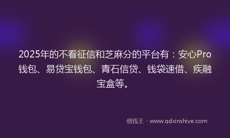 2025年的不看征信和芝麻分的平台有：安心Pro钱包、易贷宝钱包、青石信贷、钱袋速借、疾融宝盒等。
