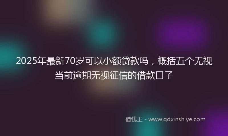 2025年最新70岁可以小额贷款吗，概括五个无视当前逾期无视征信的借款口子