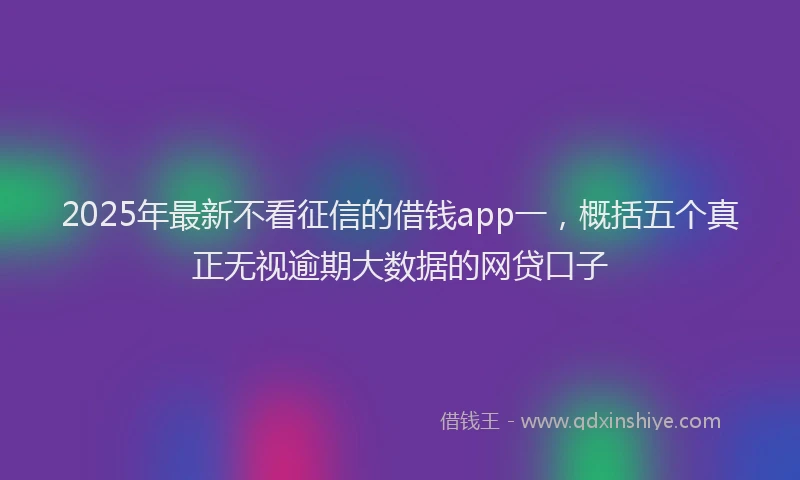 2025年最新不看征信的借钱app一，概括五个真正无视逾期大数据的网贷口子