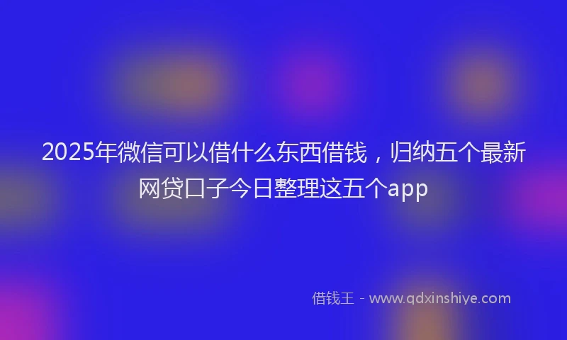 2025年微信可以借什么东西借钱，归纳五个最新网贷口子今日整理这五个app