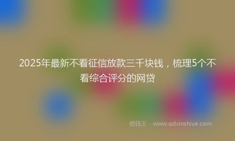 2025年最新不看征信放款三千块钱，梳理5个不看综合评分的网贷