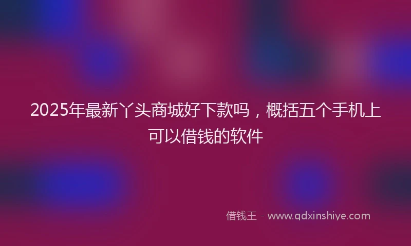 2025年最新丫头商城好下款吗，概括五个手机上可以借钱的软件