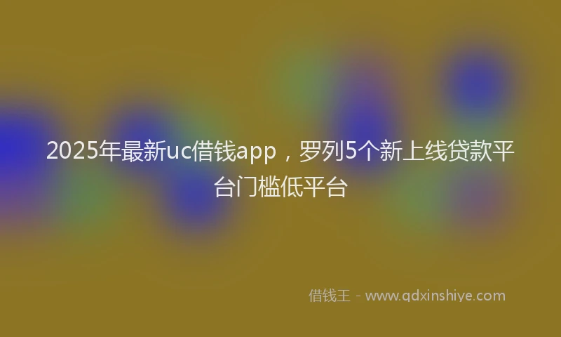 2025年最新uc借钱app，罗列5个新上线贷款平台门槛低平台