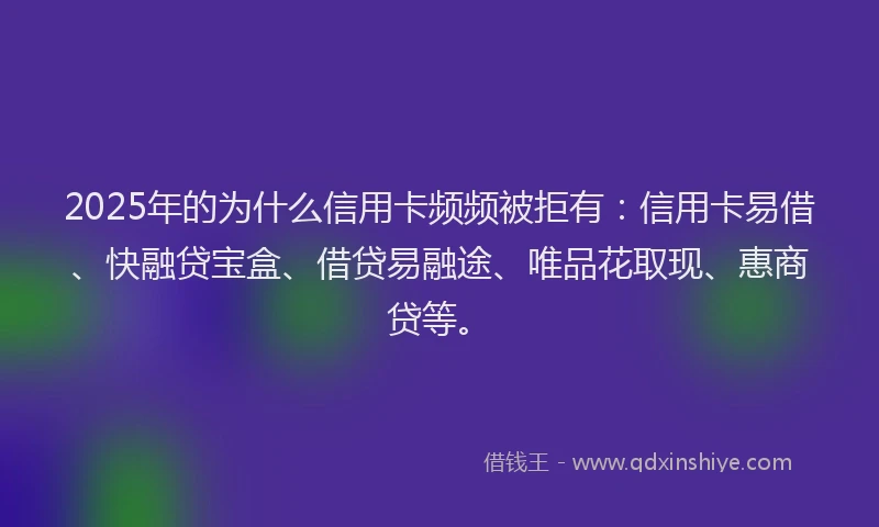 2025年的为什么信用卡频频被拒有：信用卡易借、快融贷宝盒、借贷易融途、唯品花取现、惠商贷等。