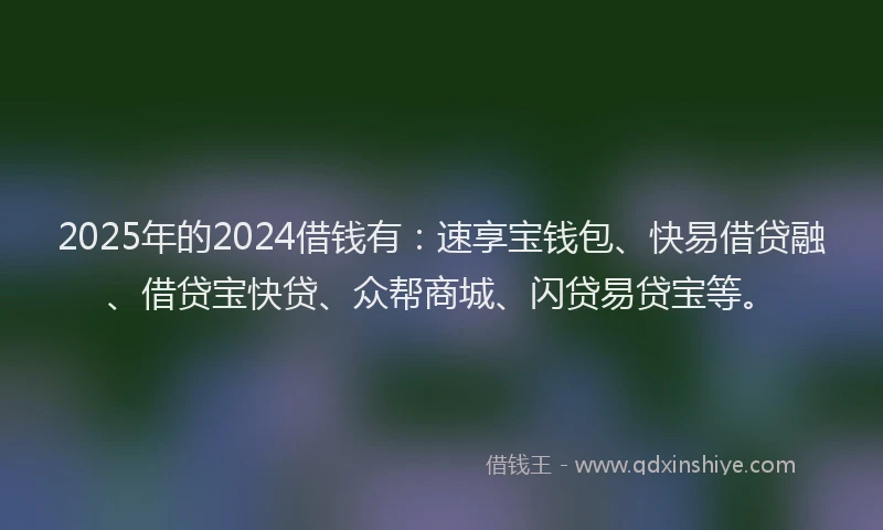 2025年的2024借钱有：速享宝钱包、快易借贷融、借贷宝快贷、众帮商城、闪贷易贷宝等。