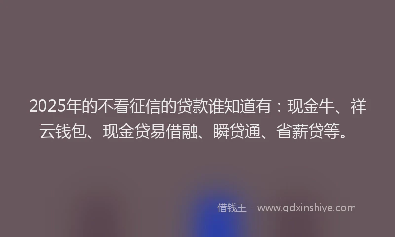 2025年的不看征信的贷款谁知道有：现金牛、祥云钱包、现金贷易借融、瞬贷通、省薪贷等。