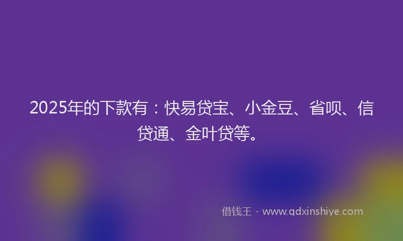 2025年的下款有：快易贷宝、小金豆、省呗、信贷通、金叶贷等。