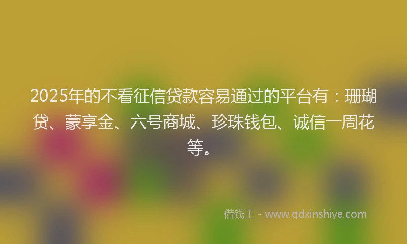 2025年的不看征信贷款容易通过的平台有：珊瑚贷、蒙享金、六号商城、珍珠钱包、诚信一周花等。