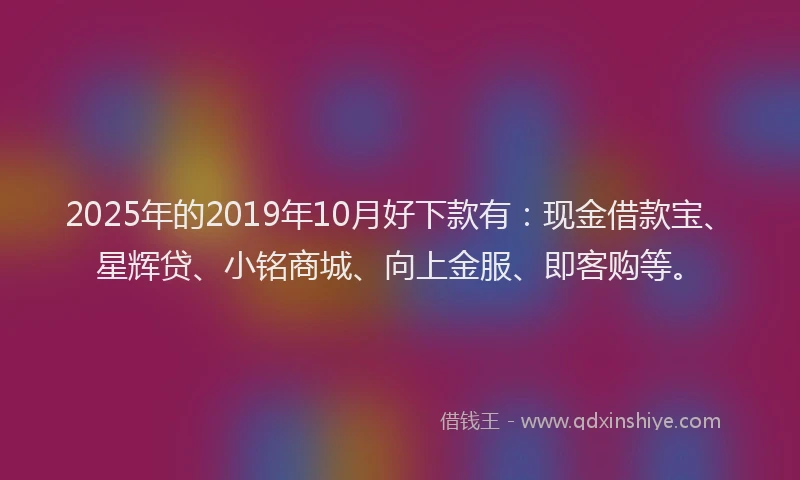 2025年的2019年10月好下款有：现金借款宝、星辉贷、小铭商城、向上金服、即客购等。