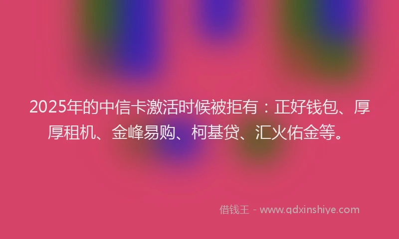 2025年的中信卡激活时候被拒有：正好钱包、厚厚租机、金峰易购、柯基贷、汇火佑金等。