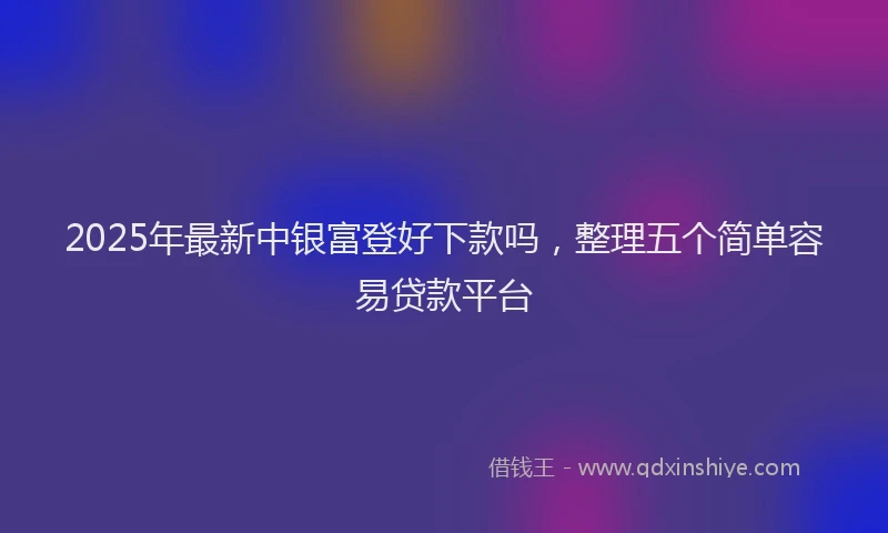 2025年最新中银富登好下款吗，整理五个简单容易贷款平台