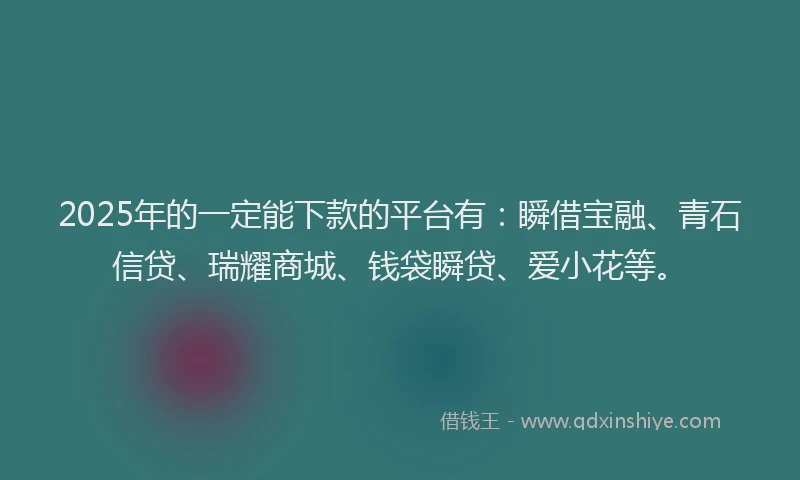 2025年的一定能下款的平台有：瞬借宝融、青石信贷、瑞耀商城、钱袋瞬贷、爱小花等。