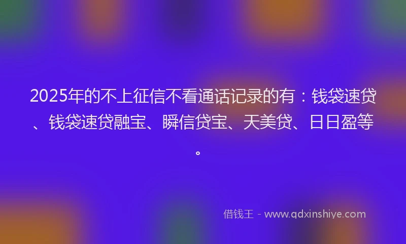 2025年的不上征信不看通话记录的有：钱袋速贷、钱袋速贷融宝、瞬信贷宝、天美贷、日日盈等。