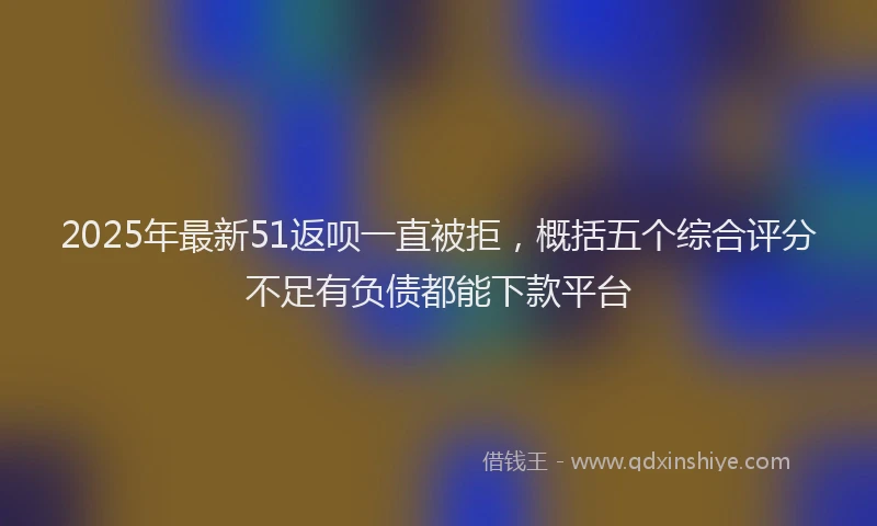 2025年最新51返呗一直被拒，概括五个综合评分不足有负债都能下款平台