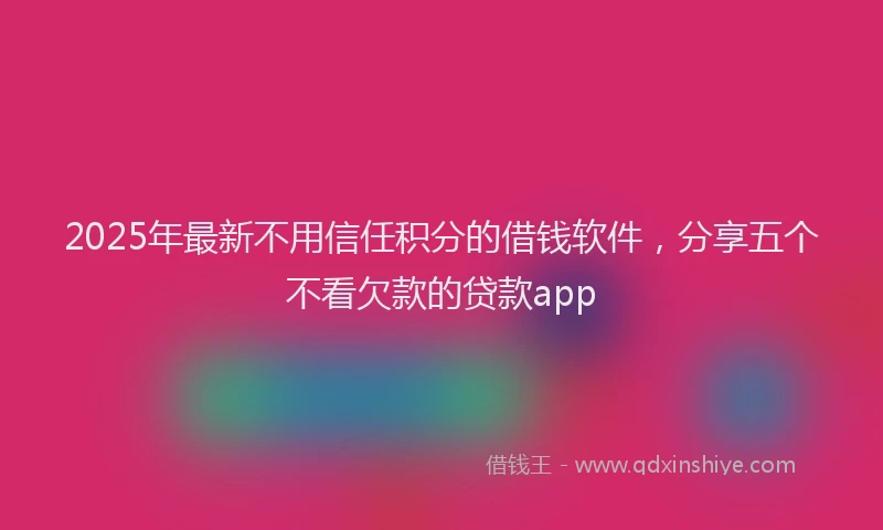 2025年最新不用信任积分的借钱软件，分享五个不看欠款的贷款app