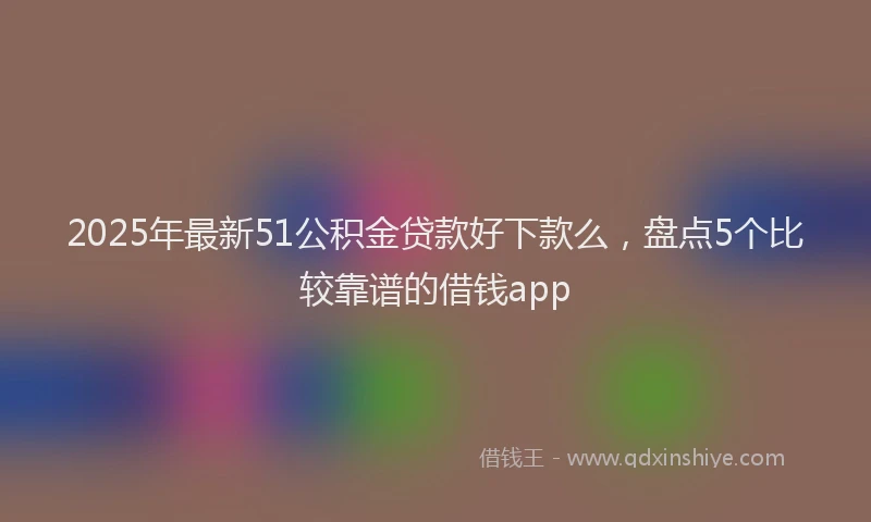 2025年最新51公积金贷款好下款么，盘点5个比较靠谱的借钱app