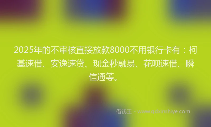 2025年的不审核直接放款8000不用银行卡有：柯基速借、安逸速贷、现金秒融易、花呗速借、瞬信通等。