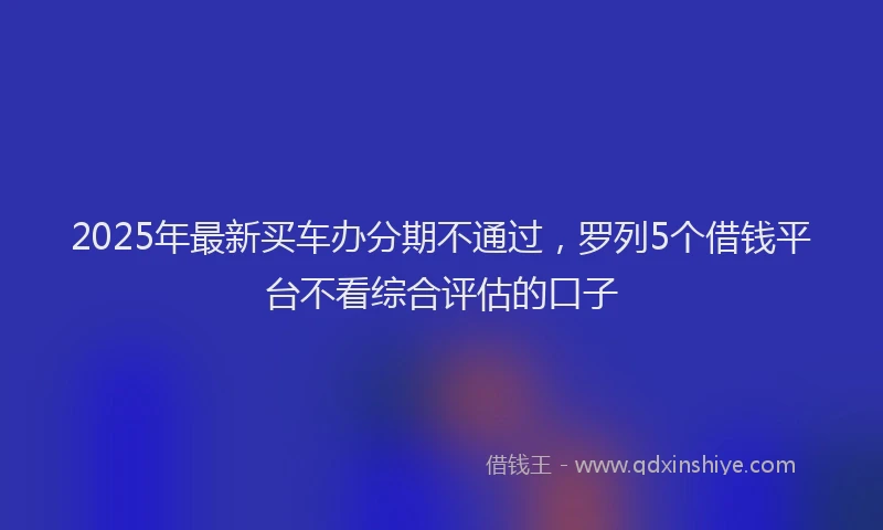 2025年最新买车办分期不通过，罗列5个借钱平台不看综合评估的口子