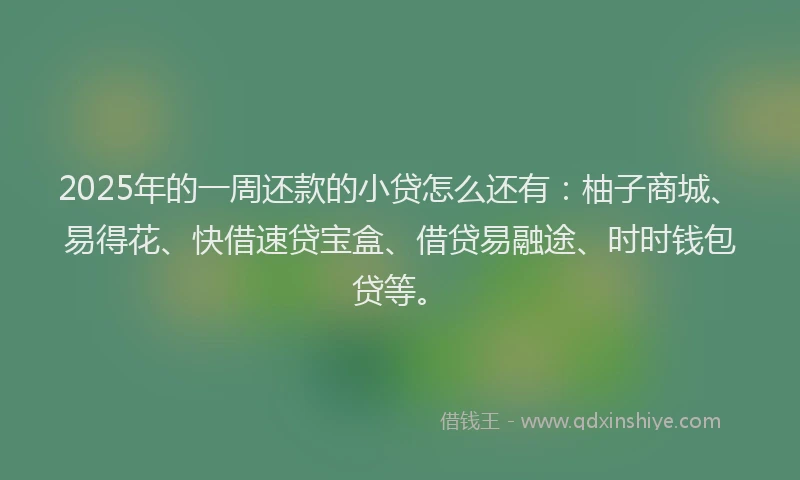 2025年的一周还款的小贷怎么还有：柚子商城、易得花、快借速贷宝盒、借贷易融途、时时钱包贷等。