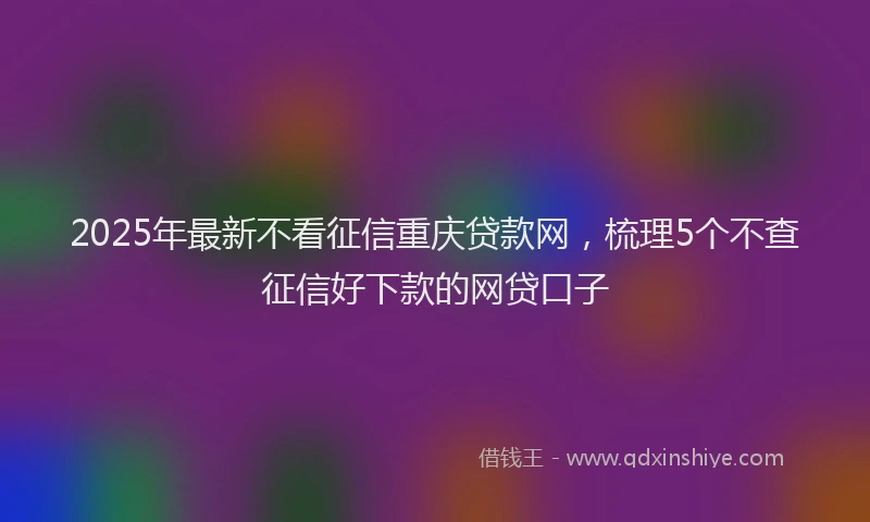 2025年最新不看征信重庆贷款网，梳理5个不查征信好下款的网贷口子