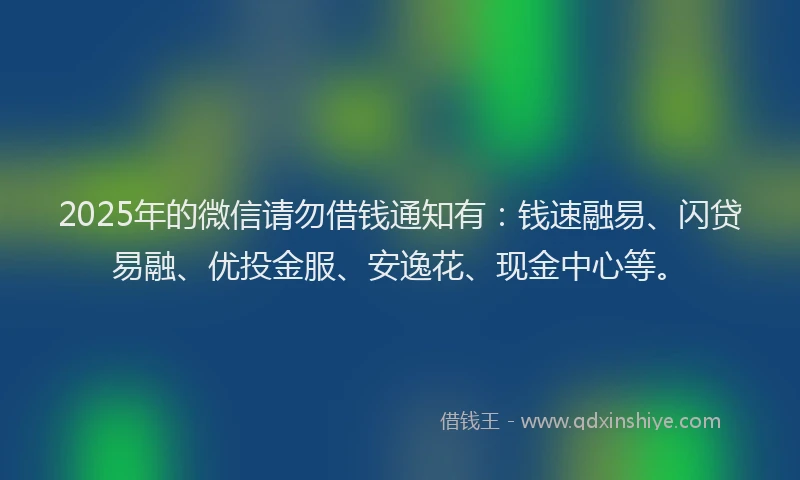 2025年的微信请勿借钱通知有：钱速融易、闪贷易融、优投金服、安逸花、现金中心等。